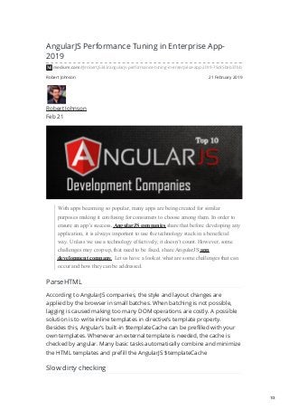 Robert Johnson 21 February 2019
AngularJS Performance Tuning in Enterprise App-
2019
medium.com/@robertj5343/angularjs-performance-tuning-in-enterprise-app-2019-75c85beb37bb
Robert Johnson
Feb 21
With apps becoming so popular, many apps are being created for similar
purposes making it confusing for consumers to choose among them. In order to
ensure an app’s success, AngularJS companies share that before developing any
application, it is always important to use the technology stack in a beneficial
way. Unless we use a technology effectively, it doesn’t count. However, some
challenges may crop up, that need to be fixed, share AngularJS app
development company. Let us have a look at what are some challenges that can
occur and how they can be addressed.
ParseHTML
According to AngularJS companies, the style and layout changes are
applied by the browser in small batches. When batching is not possible,
lagging is caused making too many DOM operations are costly. A possible
solution is to write inline templates in directive’s template property.
Besides this, Angular’s built-in $templateCache can be prefilled with your
own templates. Whenever an external template is needed, the cache is
checked by angular. Many basic tasks automatically combine and minimize
the HTML templates and prefill the AngularJS $templateCache
Slow dirty checking
1/3
 