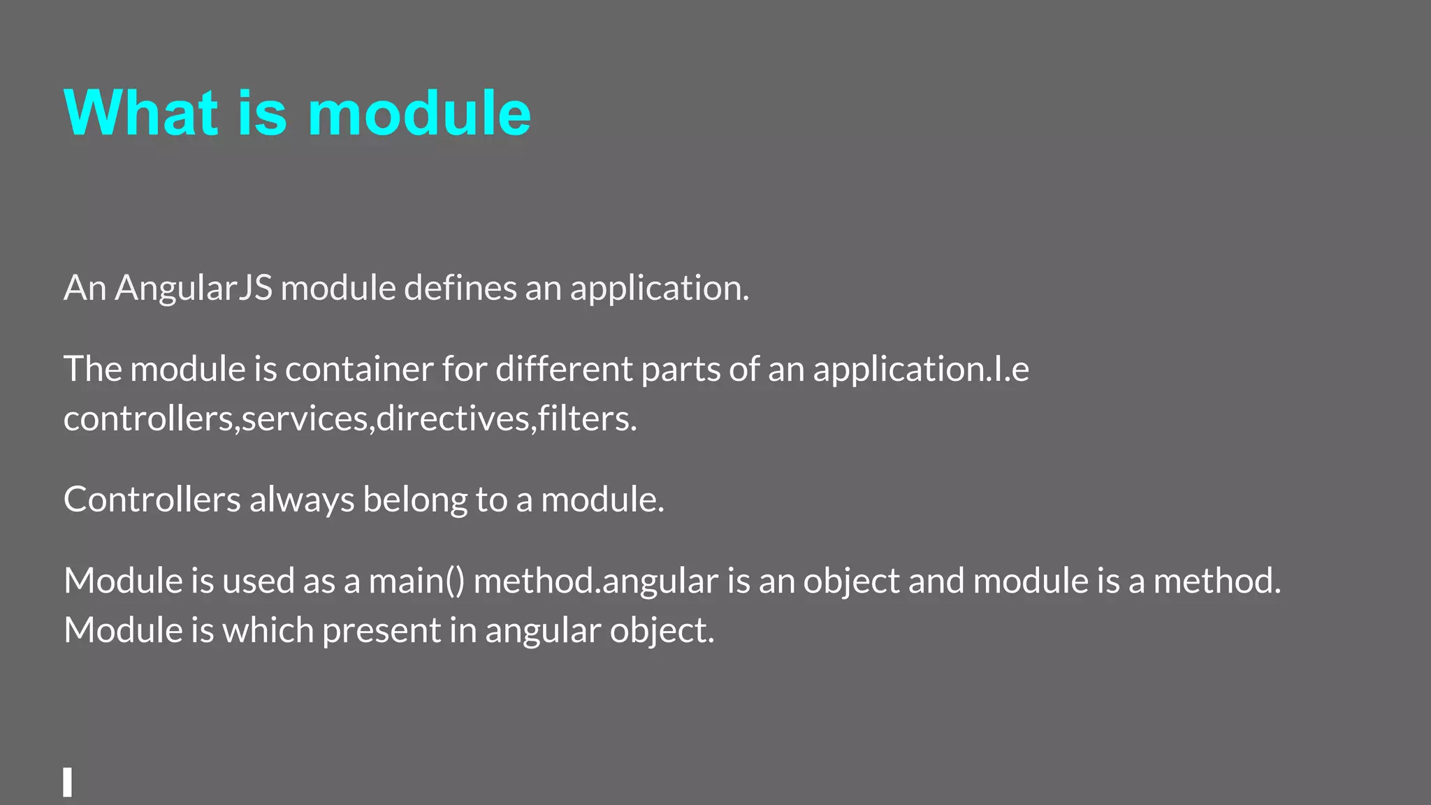 What is module
An AngularJS module defines an application.
The module is container for different parts of an application.I.e
controllers,services,directives,filters.
Controllers always belong to a module.
Module is used as a main() method.angular is an object and module is a method.
Module is which present in angular object.
 