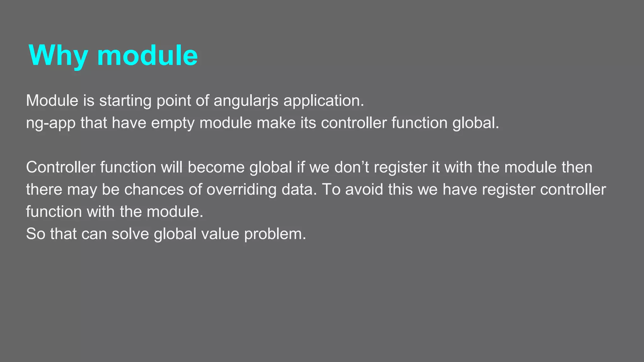Why module
Module is starting point of angularjs application.
ng-app that have empty module make its controller function global.
Controller function will become global if we don’t register it with the module then
there may be chances of overriding data. To avoid this we have register controller
function with the module.
So that can solve global value problem.
 