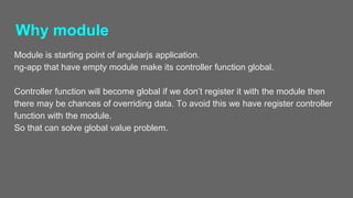 Why module
Module is starting point of angularjs application.
ng-app that have empty module make its controller function global.
Controller function will become global if we don’t register it with the module then
there may be chances of overriding data. To avoid this we have register controller
function with the module.
So that can solve global value problem.
 