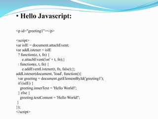 • Hello Javascript:
<p id="greeting1"></p>
<script>
var isIE = document.attachEvent;
var addListener = isIE
? function(e, t, fn) {
e.attachEvent('on' + t, fn);}
: function(e, t, fn) {
e.addEventListener(t, fn, false);};
addListener(document, 'load', function(){
var greeting = document.getElementById('greeting1');
if (isIE) {
greeting.innerText = 'Hello World!';
} else {
greeting.textContent = 'Hello World!';
}
});
</script>
 