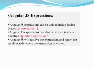 •Angular JS Expressions:
• Angular JS expressions can be written inside double
braces: {{ expression }}.
• Angular JS expressions can also be written inside a
directive: ng-bind="expression".
• Angular JS will resolve the expression, and return the
result exactly where the expression is written.
 