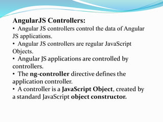 AngularJS Controllers:
• Angular JS controllers control the data of Angular
JS applications.
• Angular JS controllers are regular JavaScript
Objects.
• Angular JS applications are controlled by
controllers.
• The ng-controller directive defines the
application controller.
• A controller is a JavaScript Object, created by
a standard JavaScript object constructor.
 