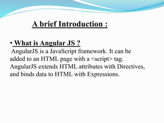 A brief Introduction :
• What is Angular JS ?
AngularJS is a JavaScript framework. It can be
added to an HTML page with a <script> tag.
AngularJS extends HTML attributes with Directives,
and binds data to HTML with Expressions.
 
