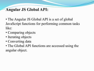Angular JS Global API:
• The Angular JS Global API is a set of global
JavaScript functions for performing common tasks
like:
• Comparing objects
• Iterating objects
• Converting data
• The Global API functions are accessed using the
angular object.
 