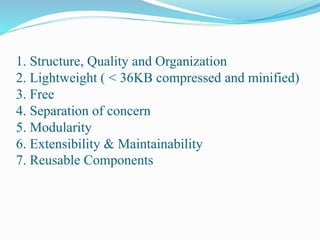 1. Structure, Quality and Organization
2. Lightweight ( < 36KB compressed and minified)
3. Free
4. Separation of concern
5. Modularity
6. Extensibility & Maintainability
7. Reusable Components
 