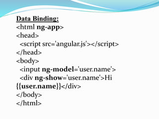 Data Binding:
<html ng-app>
<head>
<script src='angular.js'></script>
</head>
<body>
<input ng-model='user.name'>
<div ng-show='user.name'>Hi
{{user.name}}</div>
</body>
</html>
 