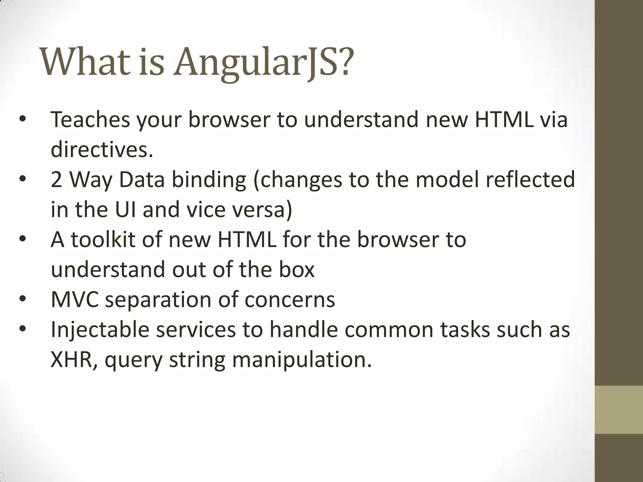 What is AngularJS? • Teaches your browser to understand new HTML via directives. • 2 Way Data binding (changes to the model reflected in the UI and vice versa) • A toolkit of new HTML for the browser to understand out of the box • MVC separation of concerns • Injectable services to handle common tasks such as XHR, query string manipulation.