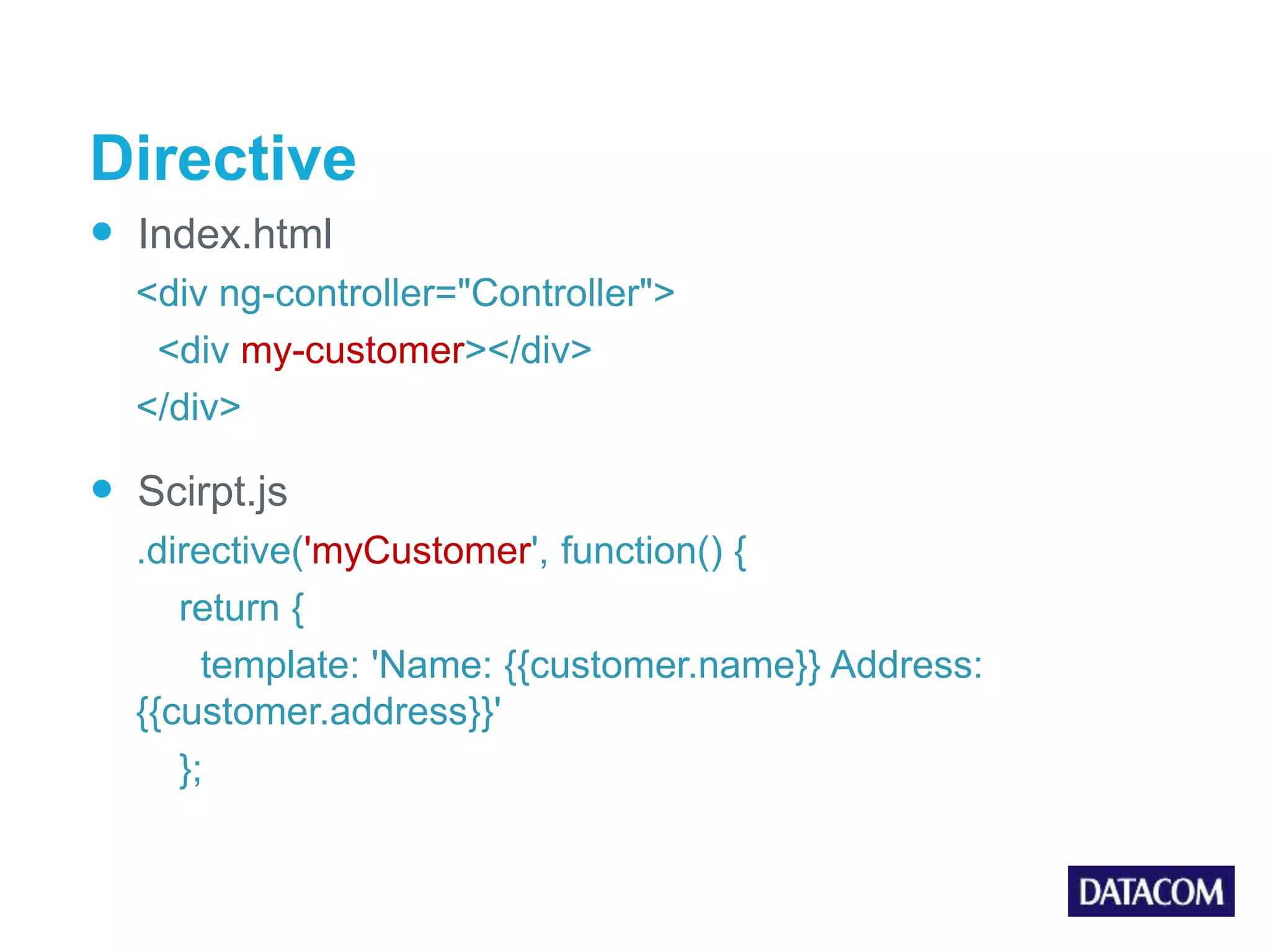 Directive  Index.html <div ng-controller="Controller"> <div my-customer></div> </div>  Scirpt.js .directive('myCustomer', function() { return { template: 'Name: {{customer.name}} Address: {{customer.address}}' }; 