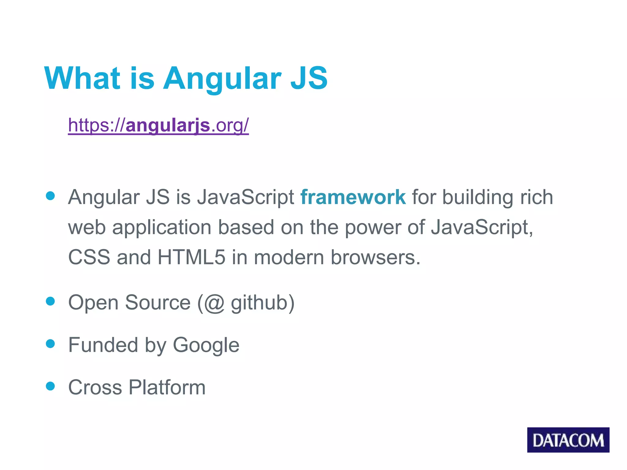 What is Angular JS https://angularjs.org/  Angular JS is JavaScript framework for building rich web application based on the power of JavaScript, CSS and HTML5 in modern browsers.  Open Source (@ github)  Funded by Google  Cross Platform 