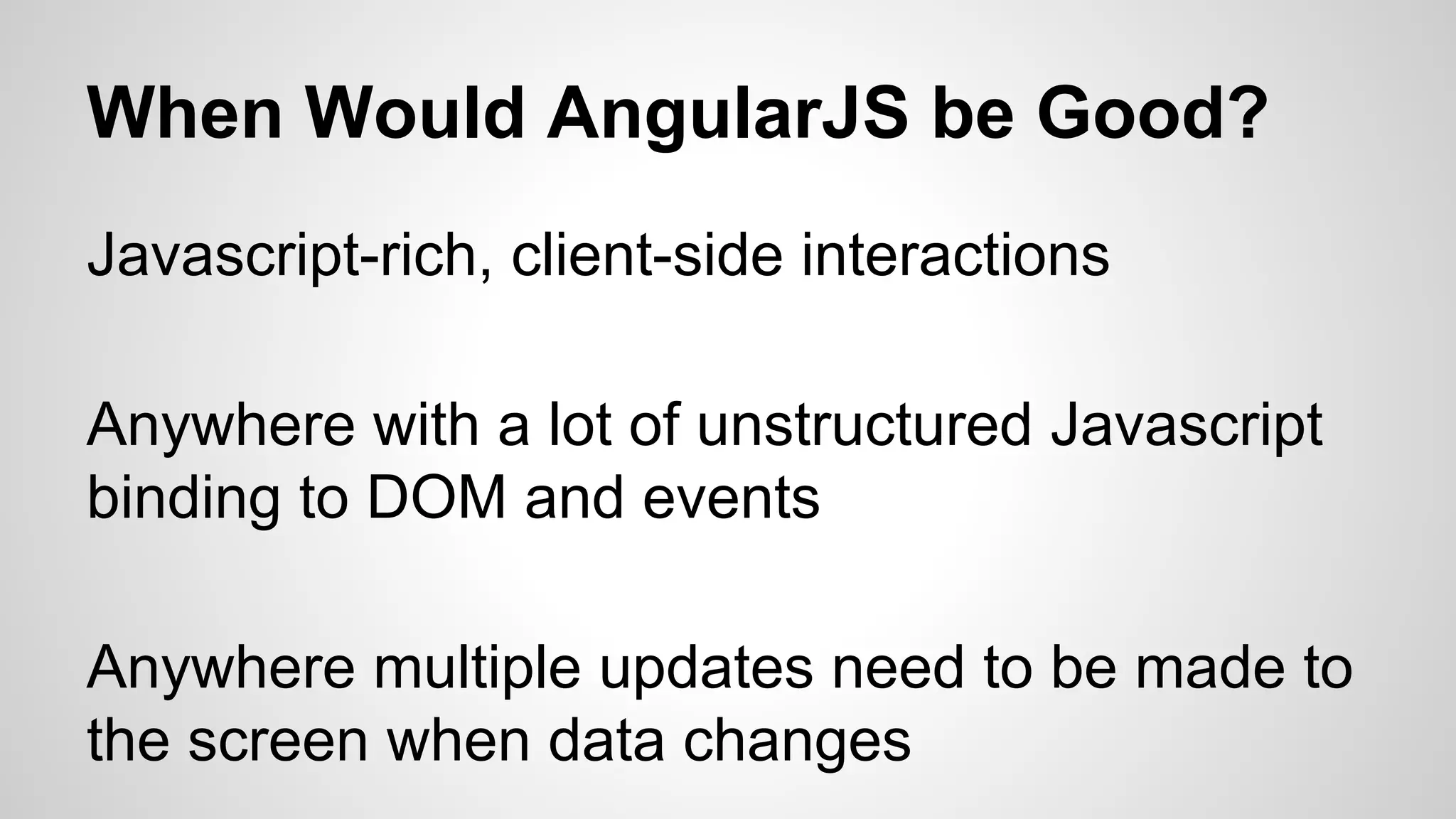 When Would AngularJS be Good? Javascript-rich, client-side interactions Anywhere with a lot of unstructured Javascript binding to DOM and events Anywhere multiple updates need to be made to the screen when data changes 