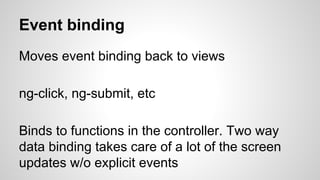 Event binding
Moves event binding back to views
ng-click, ng-submit, etc
Binds to functions in the controller. Two way
data binding takes care of a lot of the screen
updates w/o explicit events
 