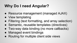 Why Do I need Angular?
● Resource management (managed AJAX)
● View templating
● Filtering (text formatting, and array selection)
● Semantic, reusable templates (directives)
● Two-way data binding (no more callbacks)
● Managed event bindings
● Routing for multiple client side views
 