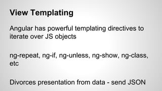 View Templating
Angular has powerful templating directives to
iterate over JS objects
ng-repeat, ng-if, ng-unless, ng-show, ng-class,
etc
Divorces presentation from data - send JSON
 