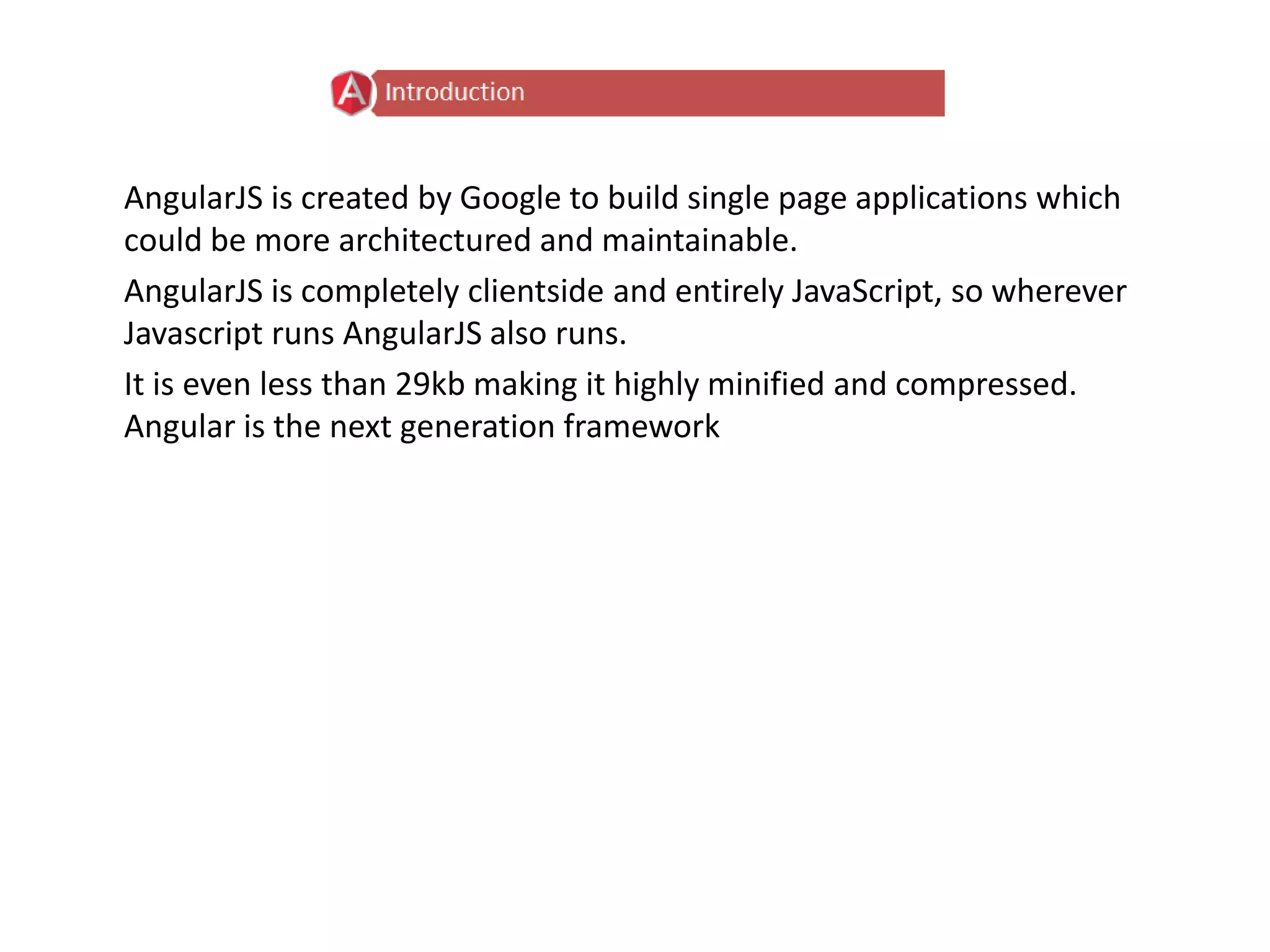 AngularJS is created by Google to build single page applications which
could be more architectured and maintainable.
AngularJS is completely clientside and entirely JavaScript, so wherever
Javascript runs AngularJS also runs.
It is even less than 29kb making it highly minified and compressed.
Angular is the next generation framework
 