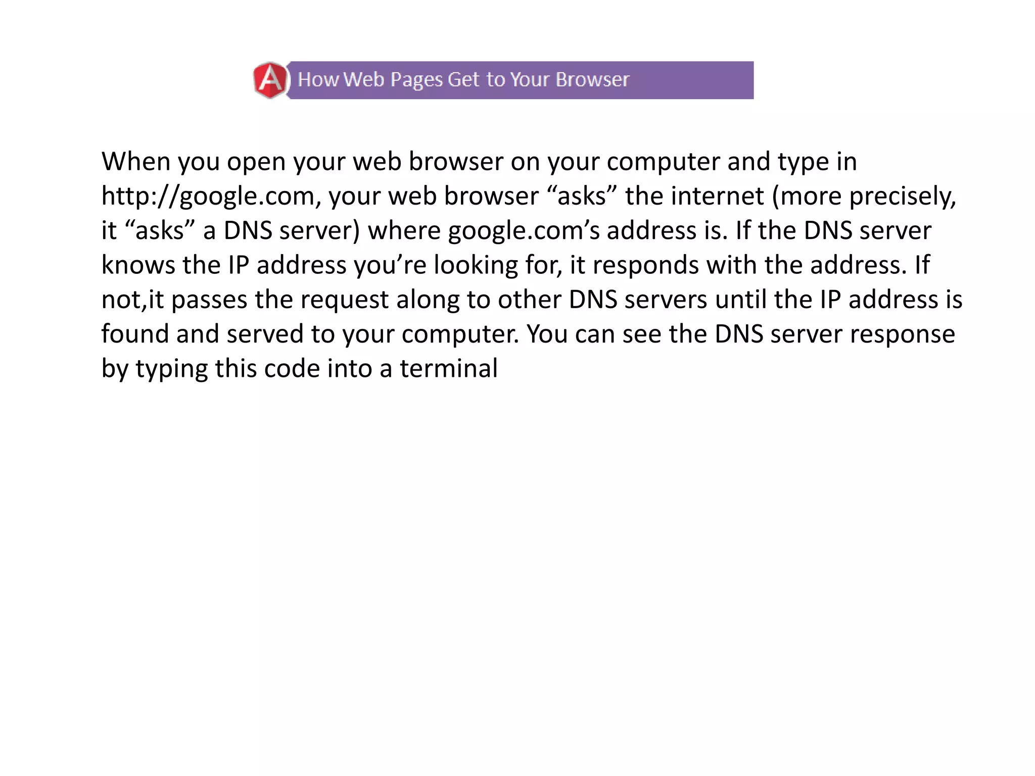 When you open your web browser on your computer and type in
http://google.com, your web browser “asks” the internet (more precisely,
it “asks” a DNS server) where google.com’s address is. If the DNS server
knows the IP address you’re looking for, it responds with the address. If
not,it passes the request along to other DNS servers until the IP address is
found and served to your computer. You can see the DNS server response
by typing this code into a terminal
 