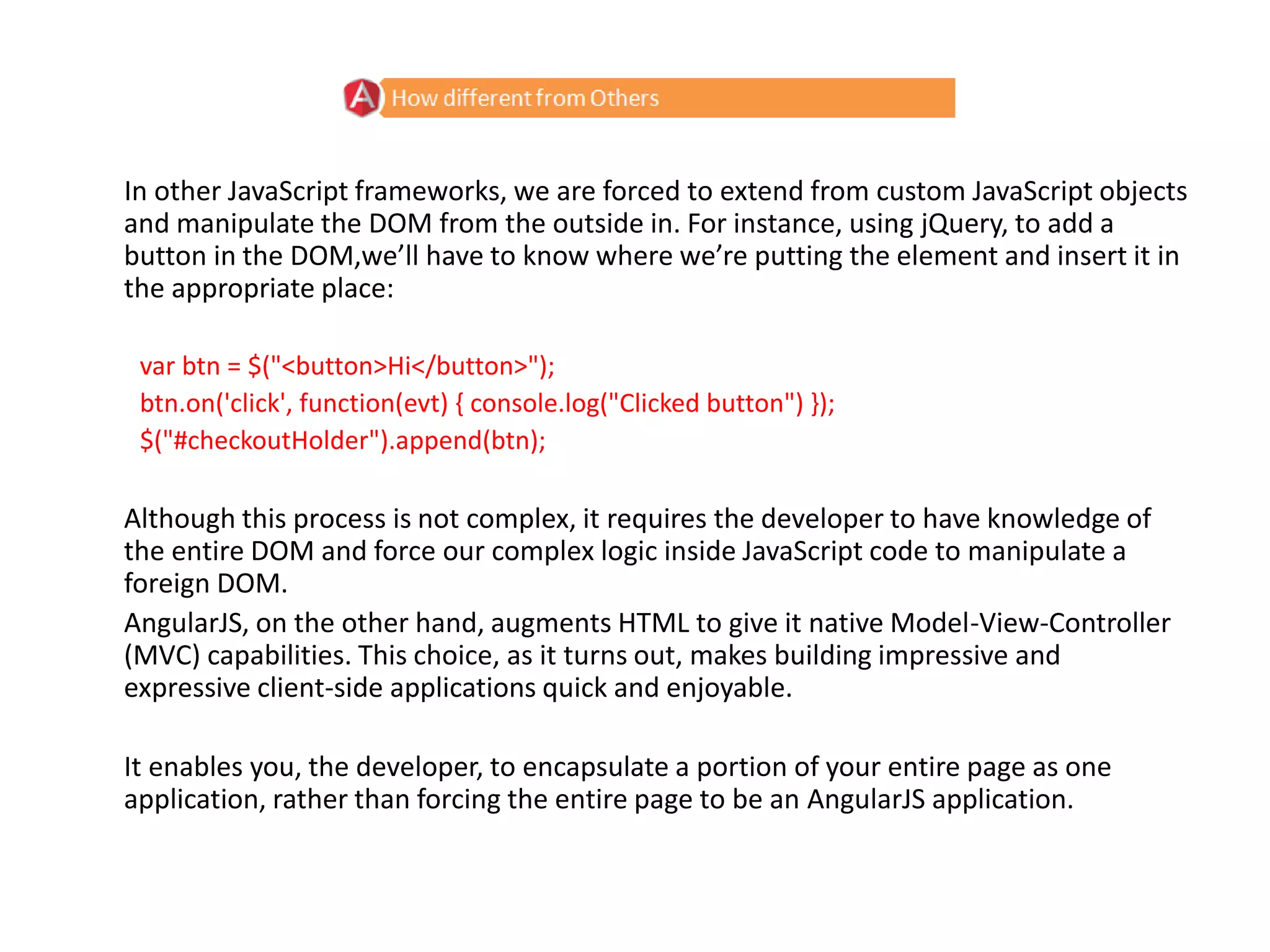 In other JavaScript frameworks, we are forced to extend from custom JavaScript objects
and manipulate the DOM from the outside in. For instance, using jQuery, to add a
button in the DOM,we’ll have to know where we’re putting the element and insert it in
the appropriate place:
var btn = $("<button>Hi</button>");
btn.on('click', function(evt) { console.log("Clicked button") });
$("#checkoutHolder").append(btn);
Although this process is not complex, it requires the developer to have knowledge of
the entire DOM and force our complex logic inside JavaScript code to manipulate a
foreign DOM.
AngularJS, on the other hand, augments HTML to give it native Model-View-Controller
(MVC) capabilities. This choice, as it turns out, makes building impressive and
expressive client-side applications quick and enjoyable.
It enables you, the developer, to encapsulate a portion of your entire page as one
application, rather than forcing the entire page to be an AngularJS application.
 
