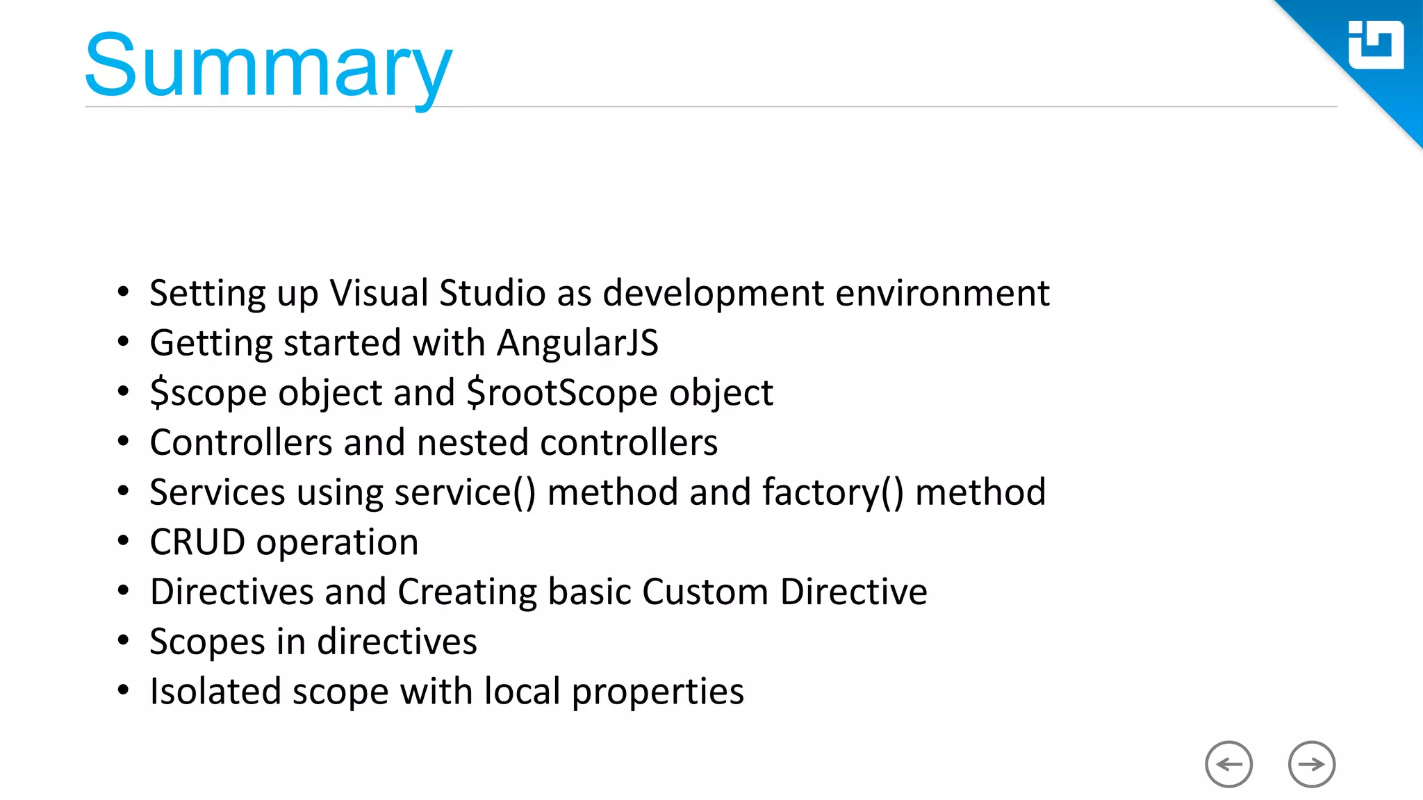 Summary • Setting up Visual Studio as development environment • Getting started with AngularJS • $scope object and $rootScope object • Controllers and nested controllers • Services using service() method and factory() method • CRUD operation • Directives and Creating basic Custom Directive • Scopes in directives • Isolated scope with local properties 