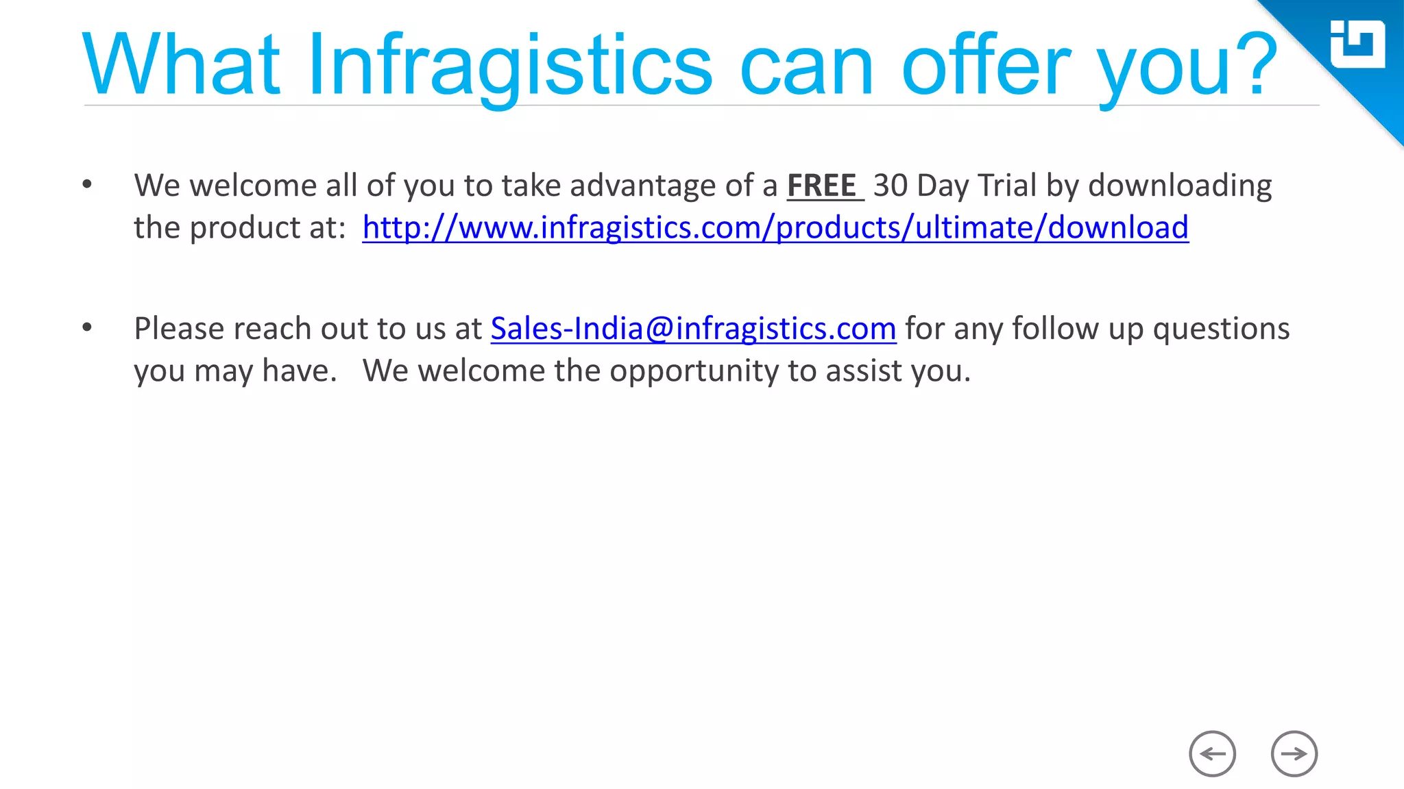 What Infragistics can offer you? • We welcome all of you to take advantage of a FREE 30 Day Trial by downloading the product at: http://www.infragistics.com/products/ultimate/download • Please reach out to us at Sales-India@infragistics.com for any follow up questions you may have. We welcome the opportunity to assist you. 