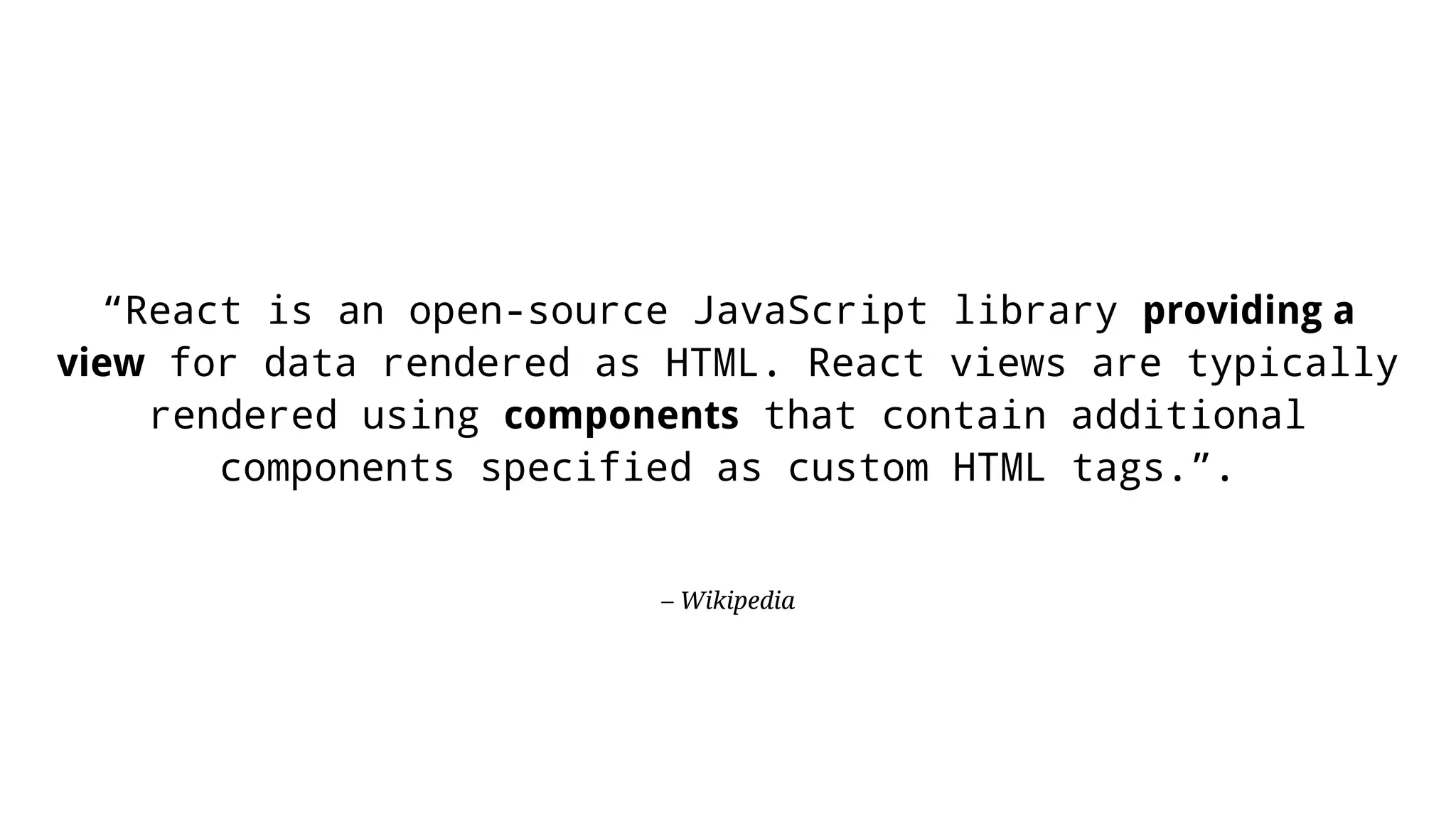 – Wikipedia “React is an open-source JavaScript library providing a view for data rendered as HTML. React views are typically rendered using components that contain additional components specified as custom HTML tags.”. 