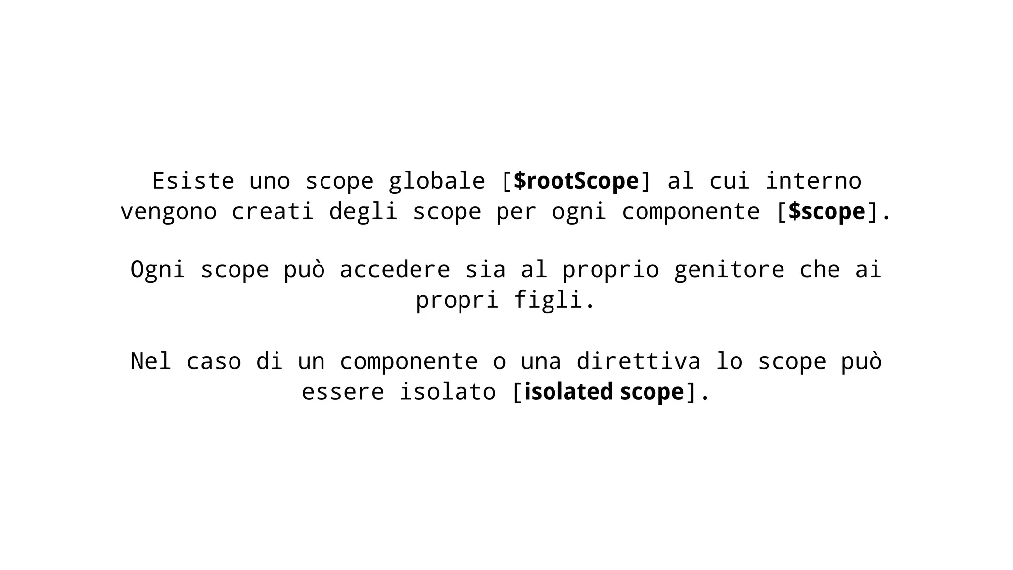 Esiste uno scope globale [$rootScope] al cui interno vengono creati degli scope per ogni componente [$scope]. Ogni scope può accedere sia al proprio genitore che ai propri figli. Nel caso di un componente o una direttiva lo scope può essere isolato [isolated scope]. 