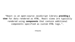 – Wikipedia
“React is an open-source JavaScript library providing a
view for data rendered as HTML. React views are typically
rendered using components that contain additional
components specified as custom HTML tags.”.
 