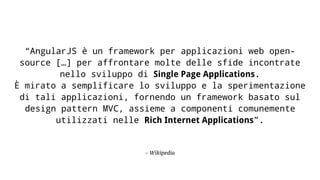– Wikipedia
“AngularJS è un framework per applicazioni web open-
source […] per affrontare molte delle sfide incontrate
nello sviluppo di Single Page Applications.
È mirato a semplificare lo sviluppo e la sperimentazione
di tali applicazioni, fornendo un framework basato sul
design pattern MVC, assieme a componenti comunemente
utilizzati nelle Rich Internet Applications”.
 