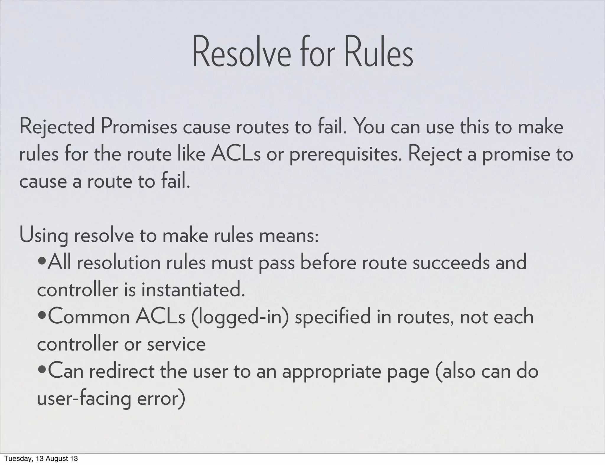 Resolve for Rules Rejected Promises cause routes to fail. You can use this to make rules for the route like ACLs or prerequisites. Reject a promise to cause a route to fail. Using resolve to make rules means: •All resolution rules must pass before route succeeds and controller is instantiated. •Common ACLs (logged-in) speciﬁed in routes, not each controller or service •Can redirect the user to an appropriate page (also can do user-facing error) Tuesday, 13 August 13 