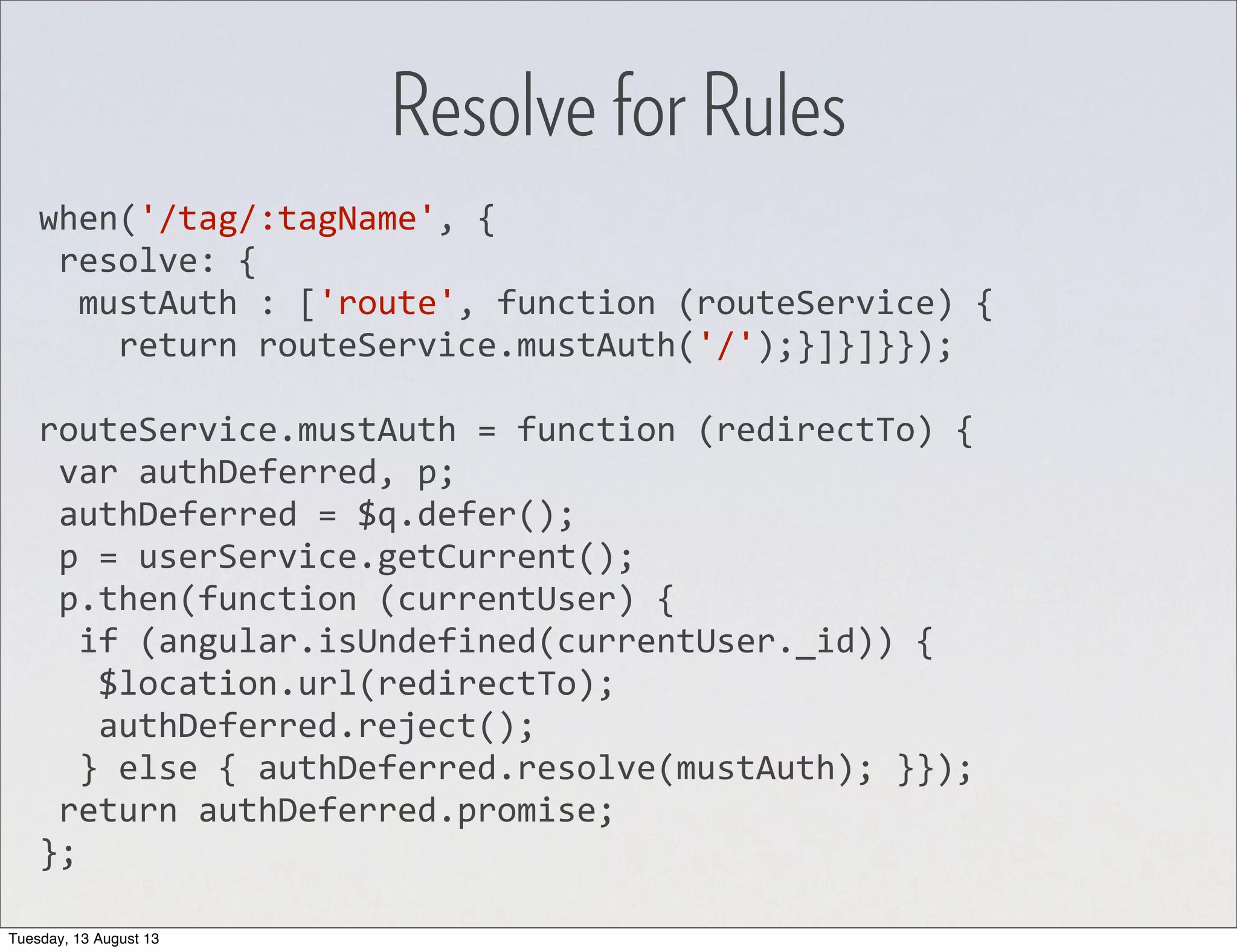 when('/tag/:tagName',  {  resolve:  {    mustAuth  :  ['route',  function  (routeService)  {        return  routeService.mustAuth('/');}]}]}}); routeService.mustAuth  =  function  (redirectTo)  {  var  authDeferred,  p;  authDeferred  =  $q.defer();  p  =  userService.getCurrent();  p.then(function  (currentUser)  {    if  (angular.isUndefined(currentUser._id))  {      $location.url(redirectTo);      authDeferred.reject();    }  else  {  authDeferred.resolve(mustAuth);  }});  return  authDeferred.promise; }; Resolve for Rules Tuesday, 13 August 13 