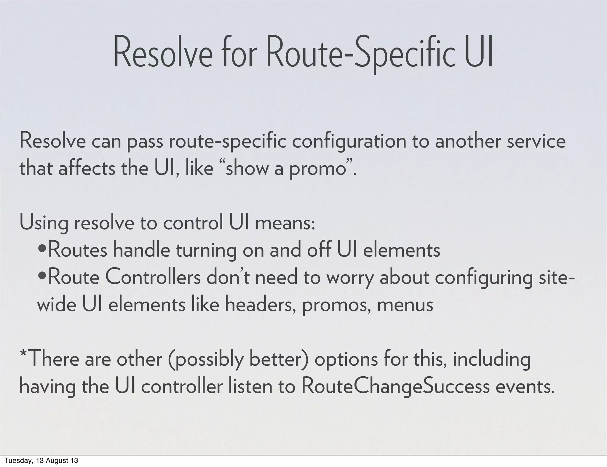 Resolve for Route-Speciﬁc UI Resolve can pass route-speciﬁc conﬁguration to another service that affects the UI, like “show a promo”. Using resolve to control UI means: •Routes handle turning on and off UI elements •Route Controllers don’t need to worry about conﬁguring site- wide UI elements like headers, promos, menus *There are other (possibly better) options for this, including having the UI controller listen to RouteChangeSuccess events. Tuesday, 13 August 13 