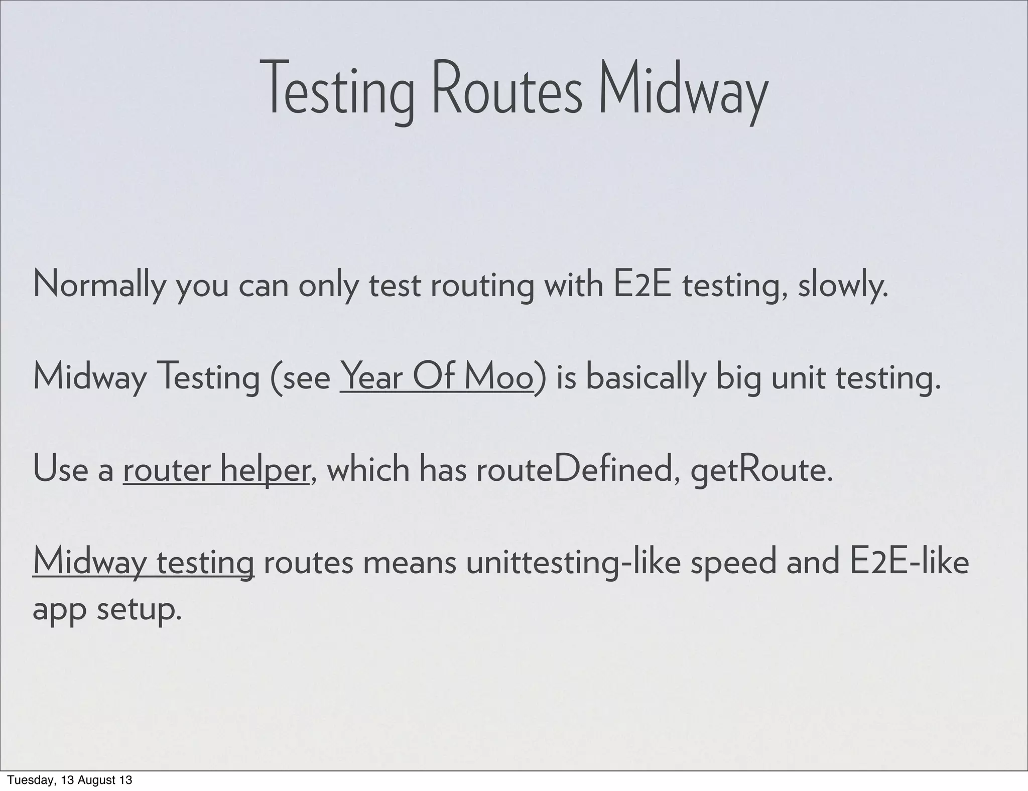Testing Routes Midway Normally you can only test routing with E2E testing, slowly. Midway Testing (see Year Of Moo) is basically big unit testing. Use a router helper, which has routeDeﬁned, getRoute. Midway testing routes means unittesting-like speed and E2E-like app setup. Tuesday, 13 August 13 