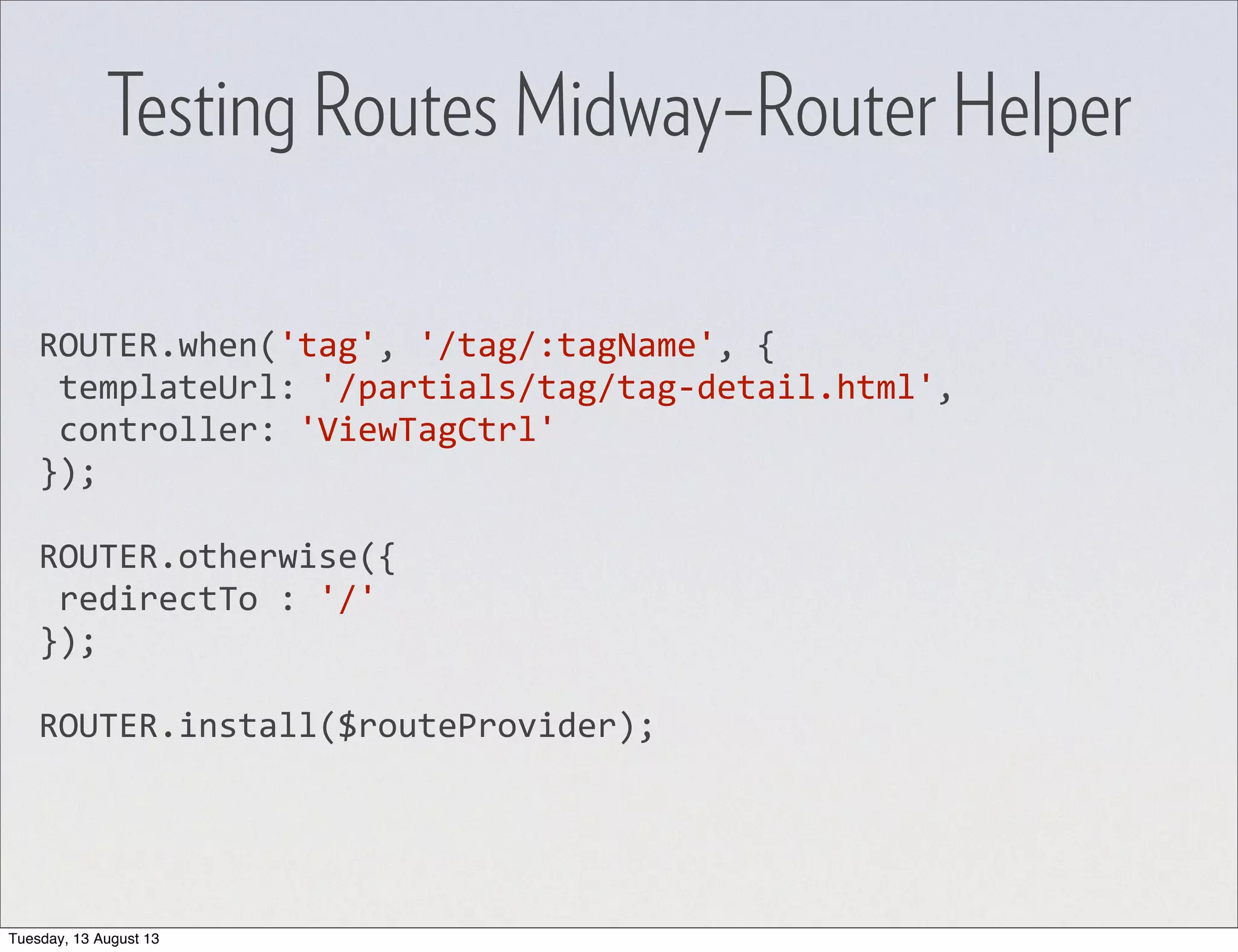 ROUTER.when('tag',  '/tag/:tagName',  {  templateUrl:  '/partials/tag/tag-­‐detail.html',  controller:  'ViewTagCtrl' }); ROUTER.otherwise({  redirectTo  :  '/' }); ROUTER.install($routeProvider); Testing Routes Midway–Router Helper Tuesday, 13 August 13 