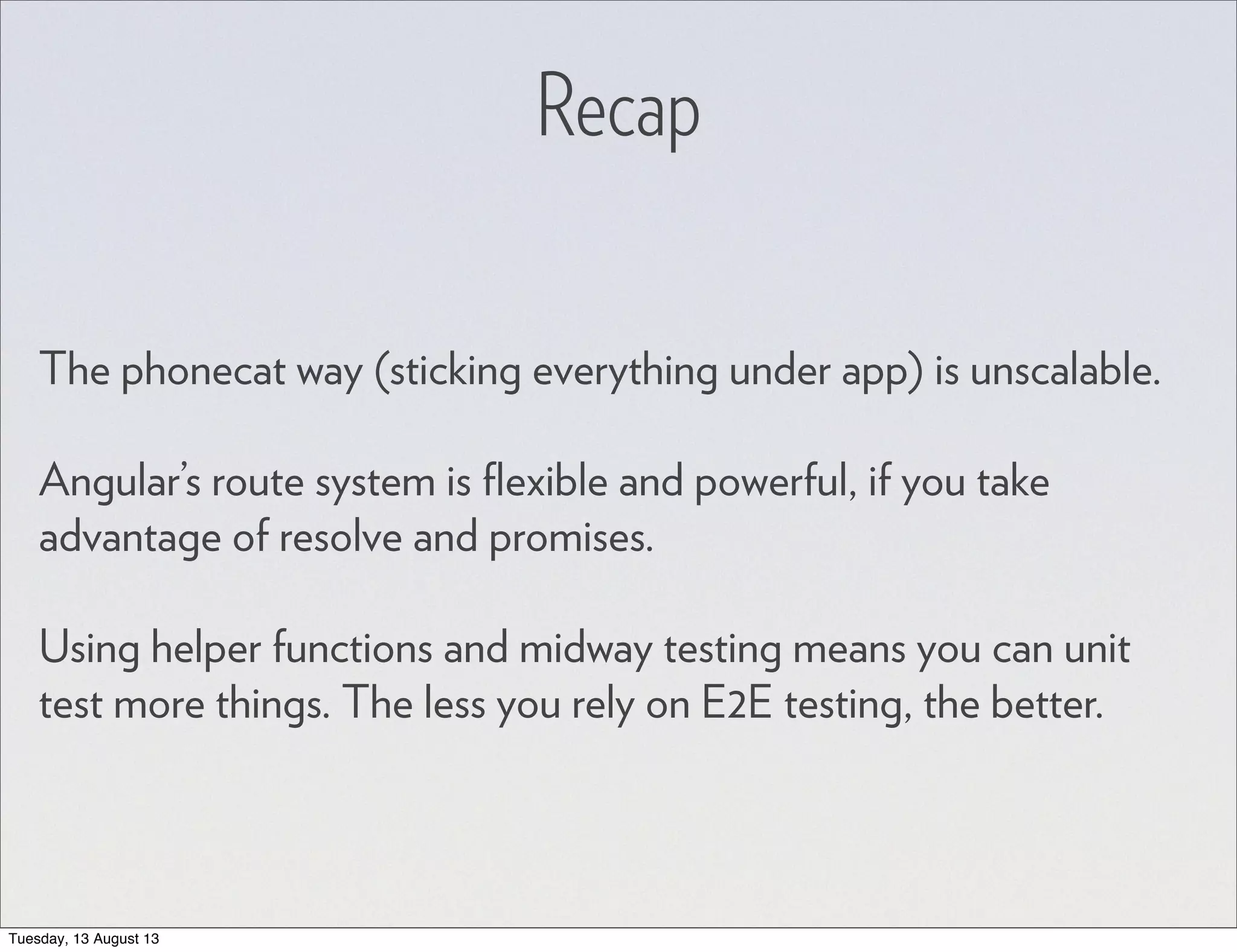 Recap The phonecat way (sticking everything under app) is unscalable. Angular’s route system is ﬂexible and powerful, if you take advantage of resolve and promises. Using helper functions and midway testing means you can unit test more things. The less you rely on E2E testing, the better. Tuesday, 13 August 13 