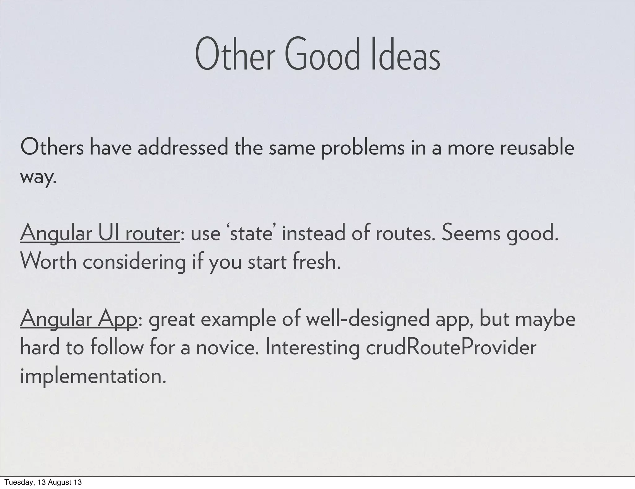 Other Good Ideas Others have addressed the same problems in a more reusable way. Angular UI router: use ‘state’ instead of routes. Seems good. Worth considering if you start fresh. Angular App: great example of well-designed app, but maybe hard to follow for a novice. Interesting crudRouteProvider implementation. Tuesday, 13 August 13 