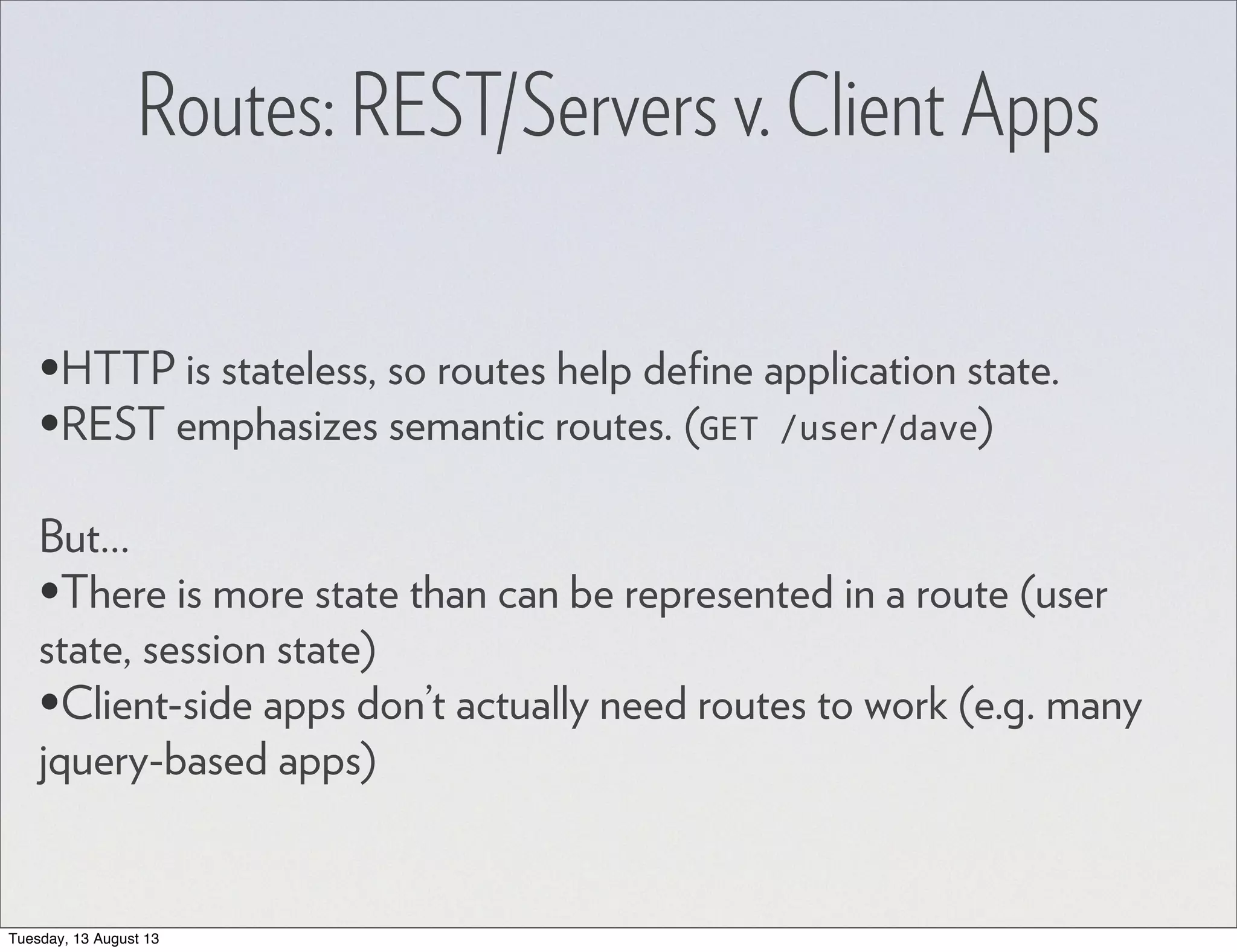 Routes: REST/Servers v. Client Apps •HTTP is stateless, so routes help deﬁne application state. •REST emphasizes semantic routes. (GET  /user/dave) But... •There is more state than can be represented in a route (user state, session state) •Client-side apps don’t actually need routes to work (e.g. many jquery-based apps) Tuesday, 13 August 13 