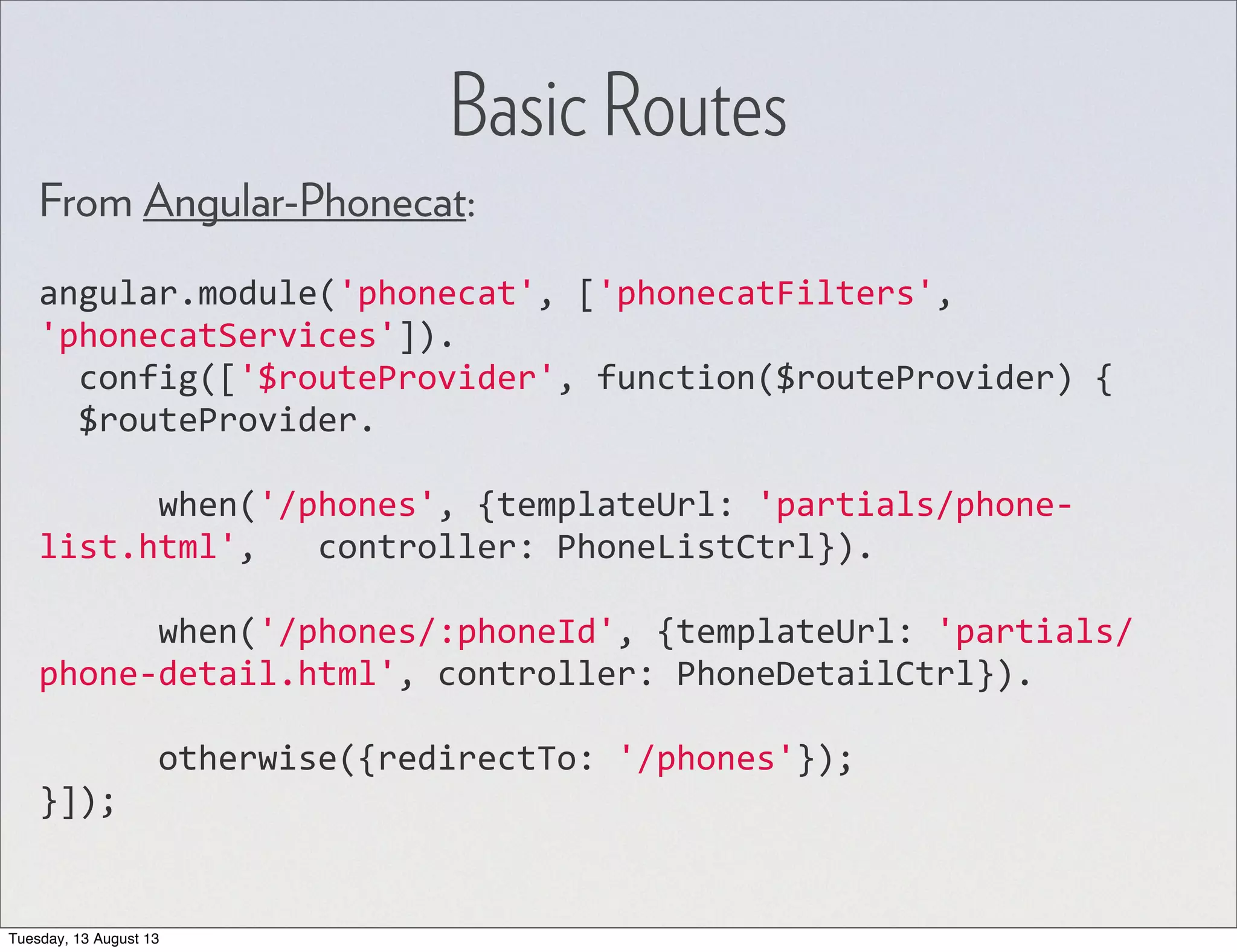 From Angular-Phonecat: angular.module('phonecat',  ['phonecatFilters',   'phonecatServices']).    config(['$routeProvider',  function($routeProvider)  {    $routeProvider.            when('/phones',  {templateUrl:  'partials/phone-­‐ list.html',      controller:  PhoneListCtrl}).            when('/phones/:phoneId',  {templateUrl:  'partials/ phone-­‐detail.html',  controller:  PhoneDetailCtrl}).            otherwise({redirectTo:  '/phones'}); }]); Basic Routes Tuesday, 13 August 13 