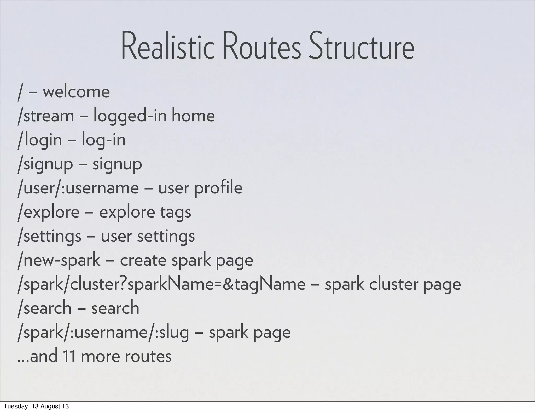 Realistic Routes Structure / – welcome /stream – logged-in home /login – log-in /signup – signup /user/:username – user proﬁle /explore – explore tags /settings – user settings /new-spark – create spark page /spark/cluster?sparkName=&tagName – spark cluster page /search – search /spark/:username/:slug – spark page ...and 11 more routes Tuesday, 13 August 13 