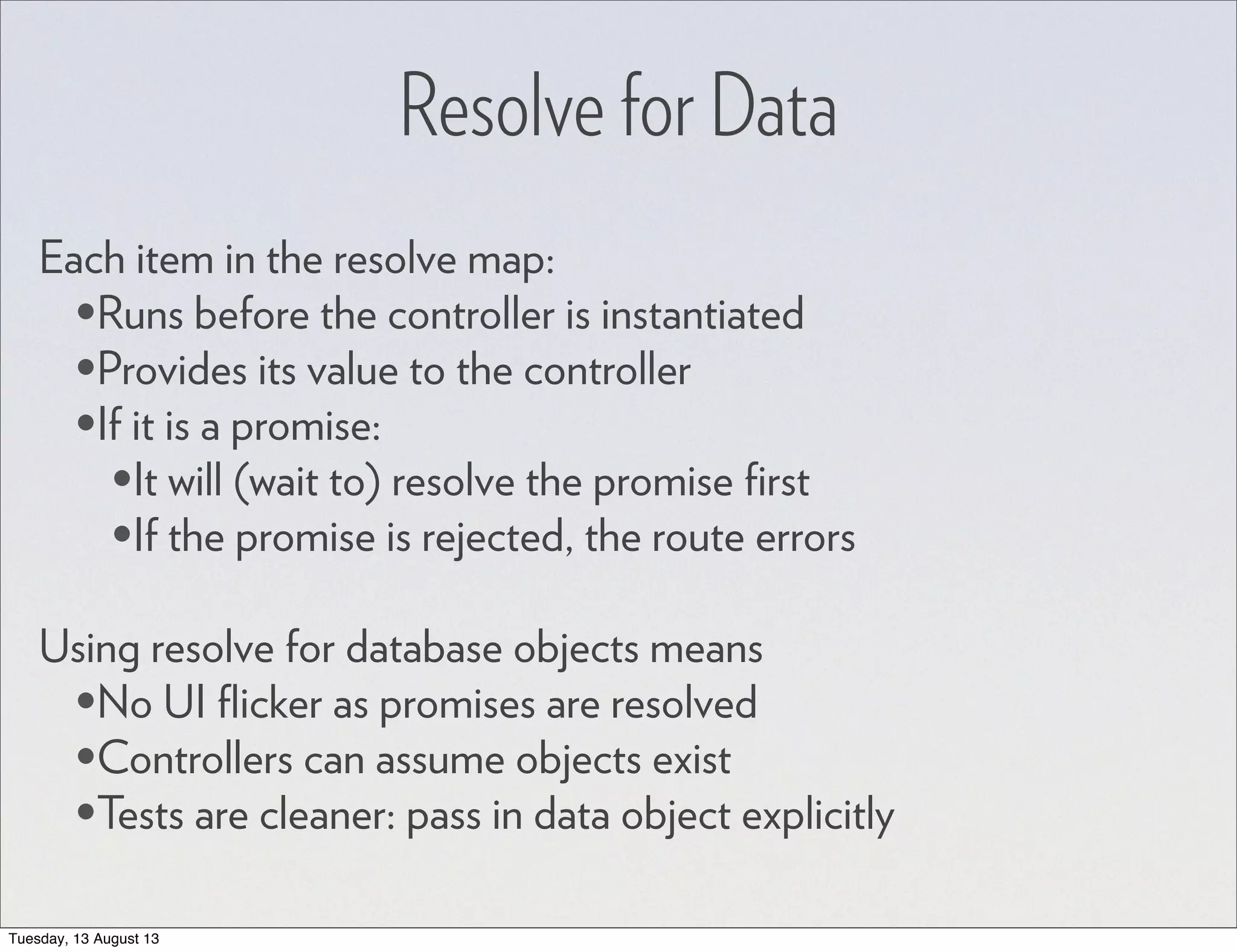 Resolve for Data Each item in the resolve map: •Runs before the controller is instantiated •Provides its value to the controller •If it is a promise: •It will (wait to) resolve the promise ﬁrst •If the promise is rejected, the route errors Using resolve for database objects means •No UI ﬂicker as promises are resolved •Controllers can assume objects exist •Tests are cleaner: pass in data object explicitly Tuesday, 13 August 13 