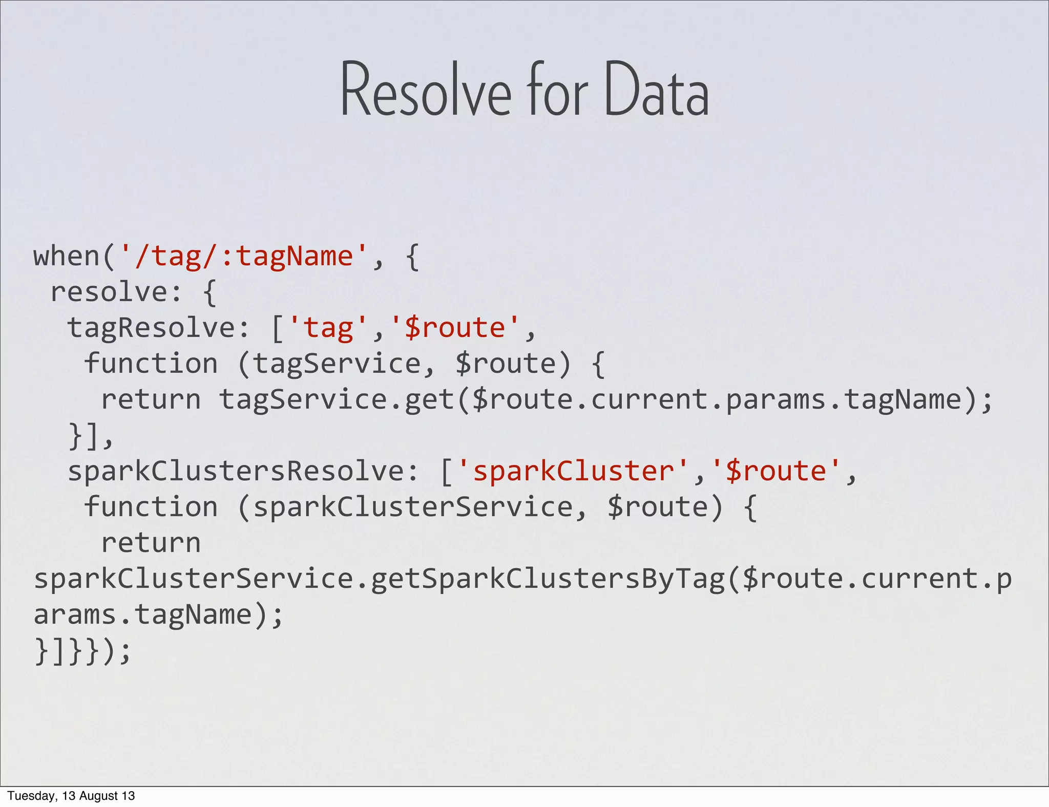 Resolve for Data when('/tag/:tagName',  {  resolve:  {    tagResolve:  ['tag','$route',      function  (tagService,  $route)  {        return  tagService.get($route.current.params.tagName);    }],    sparkClustersResolve:  ['sparkCluster','$route',      function  (sparkClusterService,  $route)  {        return   sparkClusterService.getSparkClustersByTag($route.current.p arams.tagName); }]}}); Tuesday, 13 August 13 