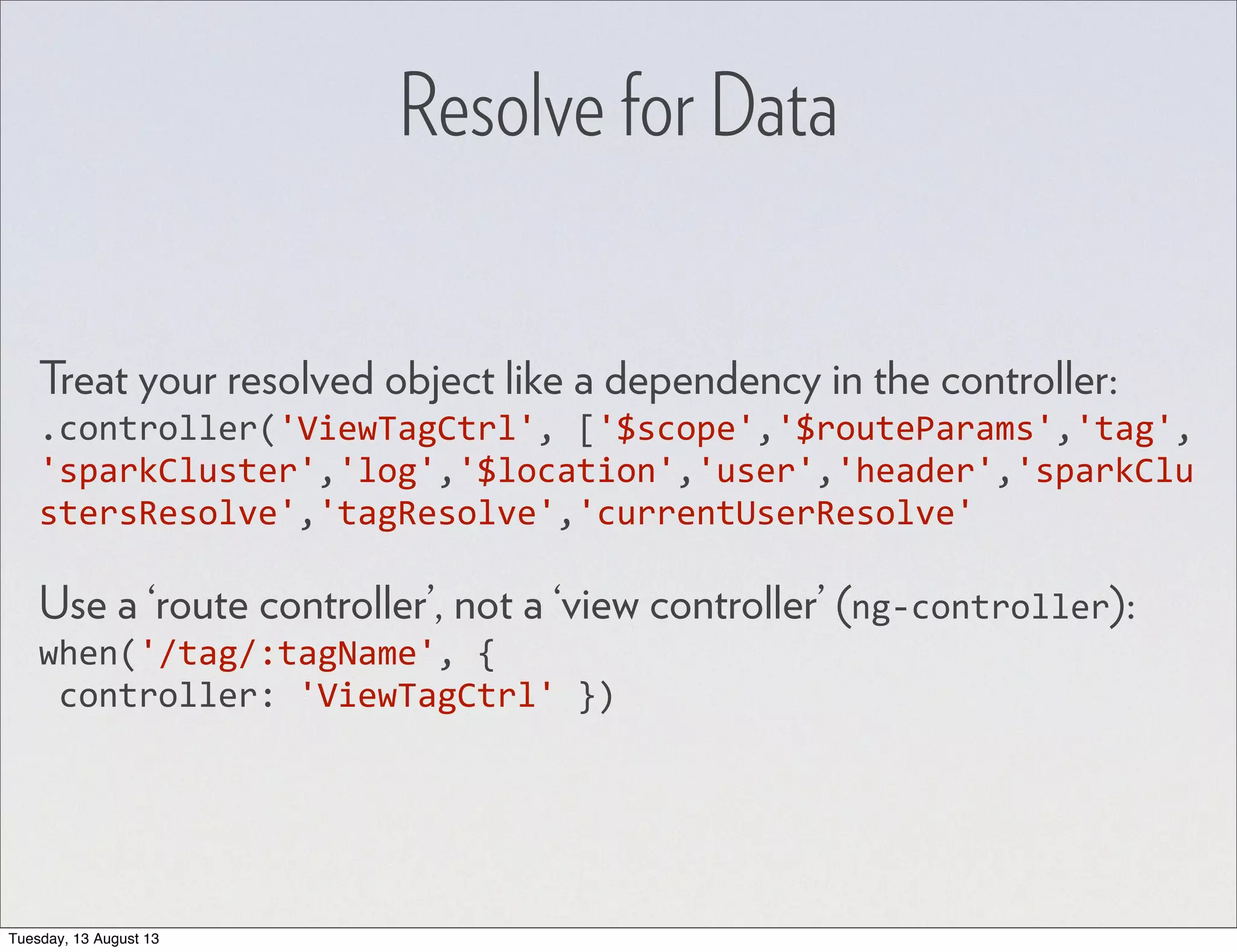 Resolve for Data Treat your resolved object like a dependency in the controller: .controller('ViewTagCtrl',  ['$scope','$routeParams','tag', 'sparkCluster','log','$location','user','header','sparkClu stersResolve','tagResolve','currentUserResolve' Use a ‘route controller’, not a ‘view controller’ (ng-­‐controller): when('/tag/:tagName',  {  controller:  'ViewTagCtrl'  }) Tuesday, 13 August 13 