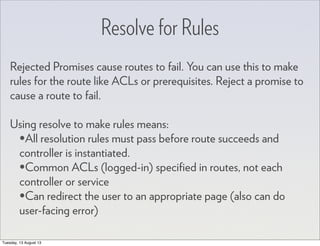 Resolve for Rules
Rejected Promises cause routes to fail. You can use this to make
rules for the route like ACLs or prerequisites. Reject a promise to
cause a route to fail.
Using resolve to make rules means:
•All resolution rules must pass before route succeeds and
controller is instantiated.
•Common ACLs (logged-in) speciﬁed in routes, not each
controller or service
•Can redirect the user to an appropriate page (also can do
user-facing error)
Tuesday, 13 August 13
 