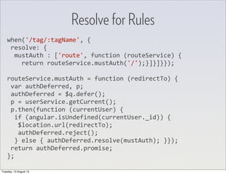 when('/tag/:tagName',	
  {
	
  resolve:	
  {
	
  	
  mustAuth	
  :	
  ['route',	
  function	
  (routeService)	
  {
	
  	
  	
  	
  return	
  routeService.mustAuth('/');}]}]}});
routeService.mustAuth	
  =	
  function	
  (redirectTo)	
  {
	
  var	
  authDeferred,	
  p;
	
  authDeferred	
  =	
  $q.defer();
	
  p	
  =	
  userService.getCurrent();
	
  p.then(function	
  (currentUser)	
  {
	
  	
  if	
  (angular.isUndefined(currentUser._id))	
  {
	
  	
  	
  $location.url(redirectTo);
	
  	
  	
  authDeferred.reject();
	
  	
  }	
  else	
  {	
  authDeferred.resolve(mustAuth);	
  }});
	
  return	
  authDeferred.promise;
};
Resolve for Rules
Tuesday, 13 August 13
 