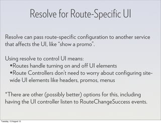 Resolve for Route-Speciﬁc UI
Resolve can pass route-speciﬁc conﬁguration to another service
that affects the UI, like “show a promo”.
Using resolve to control UI means:
•Routes handle turning on and off UI elements
•Route Controllers don’t need to worry about conﬁguring site-
wide UI elements like headers, promos, menus
*There are other (possibly better) options for this, including
having the UI controller listen to RouteChangeSuccess events.
Tuesday, 13 August 13
 