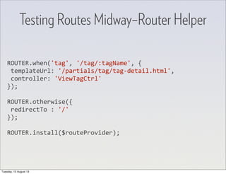 ROUTER.when('tag',	
  '/tag/:tagName',	
  {
	
  templateUrl:	
  '/partials/tag/tag-­‐detail.html',
	
  controller:	
  'ViewTagCtrl'
});
ROUTER.otherwise({
	
  redirectTo	
  :	
  '/'
});
ROUTER.install($routeProvider);
Testing Routes Midway–Router Helper
Tuesday, 13 August 13
 