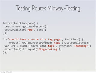 before(function(done)	
  {
	
  test	
  =	
  new	
  ngMidwayTester();
	
  test.register('App',	
  done);
});
it('should	
  have	
  a	
  route	
  to	
  a	
  tag	
  page',	
  function()	
  {
	
  	
  	
  	
  expect(	
  ROUTER.routeDefined('tags')).to.equal(true);
	
  var	
  url	
  =	
  ROUTER.routePath('tags',	
  {tagName:	
  ‘cooking’);
	
  expect(url).to.equal('/tag/cooking');
});
Testing Routes Midway–Testing
Tuesday, 13 August 13
 
