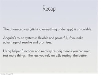 Recap
The phonecat way (sticking everything under app) is unscalable.
Angular’s route system is ﬂexible and powerful, if you take
advantage of resolve and promises.
Using helper functions and midway testing means you can unit
test more things. The less you rely on E2E testing, the better.
Tuesday, 13 August 13
 