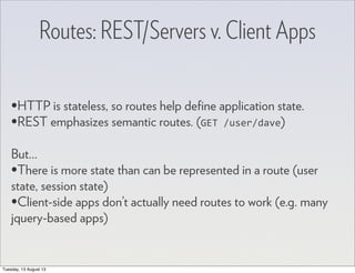 Routes: REST/Servers v. Client Apps
•HTTP is stateless, so routes help deﬁne application state.
•REST emphasizes semantic routes. (GET	
  /user/dave)
But...
•There is more state than can be represented in a route (user
state, session state)
•Client-side apps don’t actually need routes to work (e.g. many
jquery-based apps)
Tuesday, 13 August 13
 