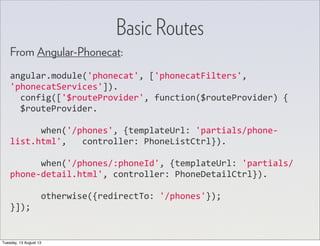From Angular-Phonecat:
angular.module('phonecat',	
  ['phonecatFilters',	
  
'phonecatServices']).
	
  	
  config(['$routeProvider',	
  function($routeProvider)	
  {
	
  	
  $routeProvider.
	
  	
  	
  	
  	
  	
  when('/phones',	
  {templateUrl:	
  'partials/phone-­‐
list.html',	
  	
  	
  controller:	
  PhoneListCtrl}).
	
  	
  	
  	
  	
  	
  when('/phones/:phoneId',	
  {templateUrl:	
  'partials/
phone-­‐detail.html',	
  controller:	
  PhoneDetailCtrl}).
	
  	
  	
  	
  	
  	
  otherwise({redirectTo:	
  '/phones'});
}]);
Basic Routes
Tuesday, 13 August 13
 