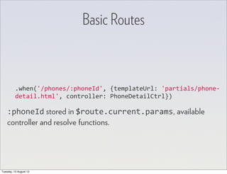 .when('/phones/:phoneId',	
  {templateUrl:	
  'partials/phone-­‐
detail.html',	
  controller:	
  PhoneDetailCtrl})
:phoneId stored in $route.current.params, available
controller and resolve functions.
Basic Routes
Tuesday, 13 August 13
 