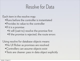 Resolve for Data
Each item in the resolve map:
•Runs before the controller is instantiated
•Provides its value to the controller
•If it is a promise:
•It will (wait to) resolve the promise ﬁrst
•If the promise is rejected, the route errors
Using resolve for database objects means
•No UI ﬂicker as promises are resolved
•Controllers can assume objects exist
•Tests are cleaner: pass in data object explicitly
Tuesday, 13 August 13
 